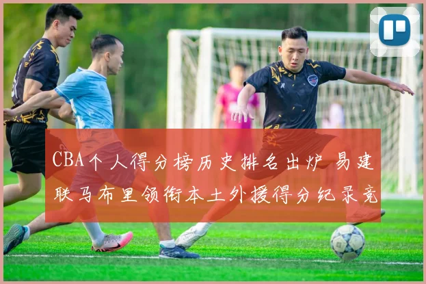 CBA个人得分榜历史排名出炉 易建联马布里领衔本土外援得分纪录竞争