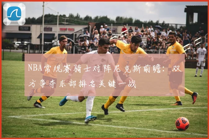 NBA常规赛骑士对阵尼克斯前瞻：双方争夺东部排名关键一战