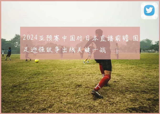 2024亚预赛中国对日本直播前瞻 国足迎强敌争出线关键一战