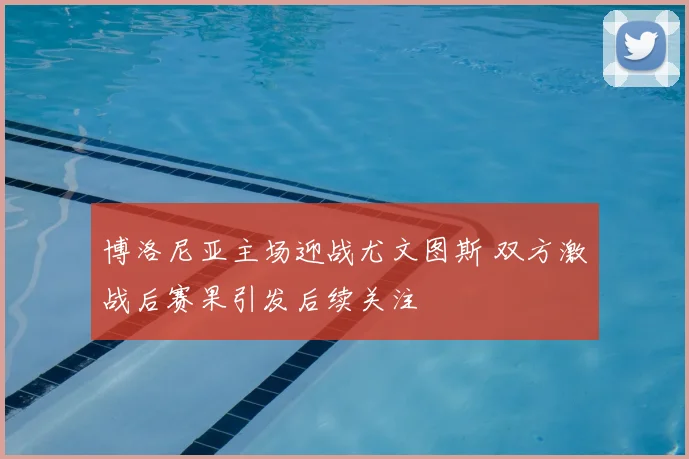 博洛尼亚主场迎战尤文图斯 双方激战后赛果引发后续关注