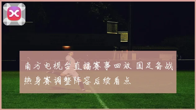 南方电视台直播赛事回放 国足备战热身赛调整阵容后续看点