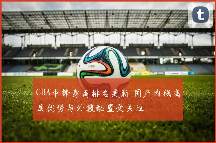 CBA中锋身高排名更新 国产内线高度优势与外援配置受关注