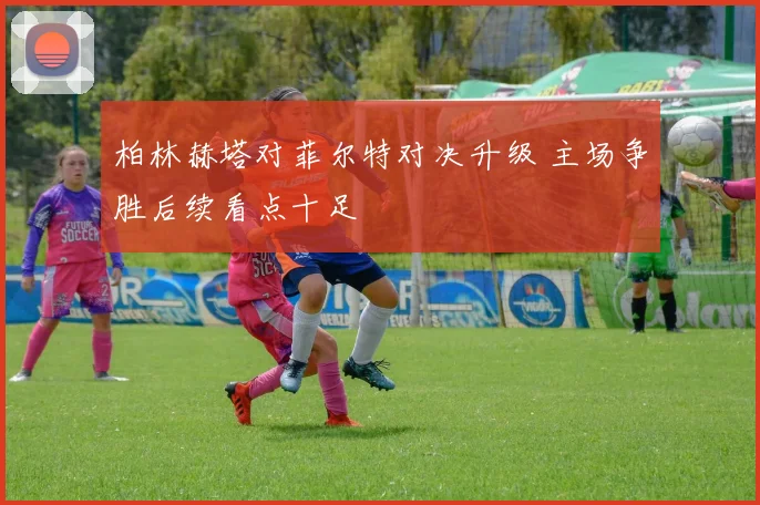 柏林赫塔对菲尔特对决升级 主场争胜后续看点十足