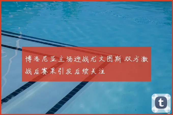 博洛尼亚主场迎战尤文图斯 双方激战后赛果引发后续关注