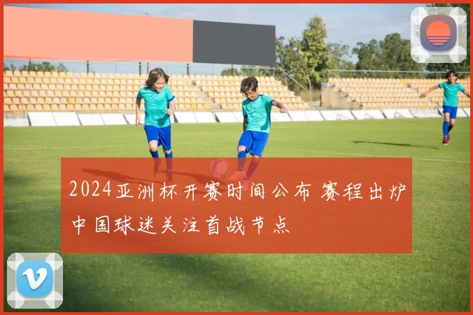 2024亚洲杯开赛时间公布 赛程出炉中国球迷关注首战节点