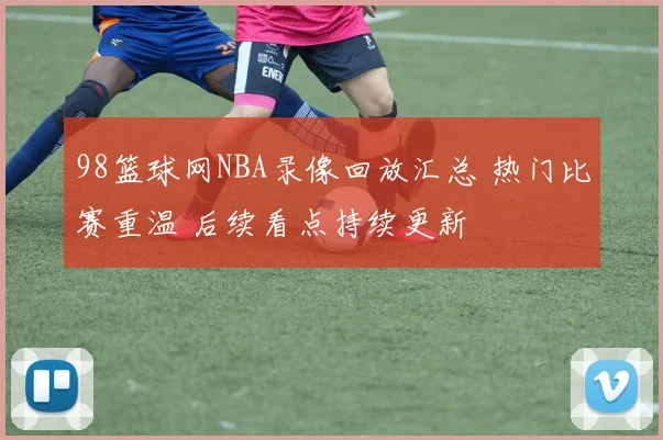 98篮球网NBA录像回放汇总 热门比赛重温 后续看点持续更新