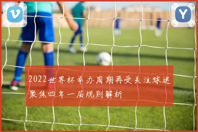 2022世界杯举办周期再受关注球迷聚焦四年一届规则解析