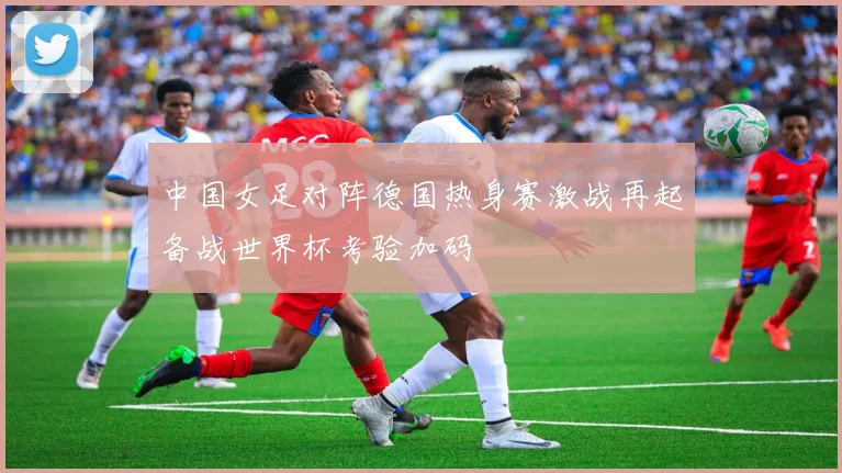 中国女足对阵德国热身赛激战再起备战世界杯考验加码