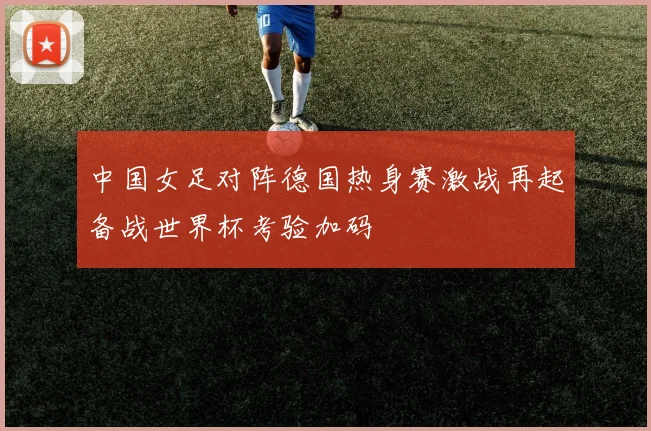 中国女足对阵德国热身赛激战再起备战世界杯考验加码
