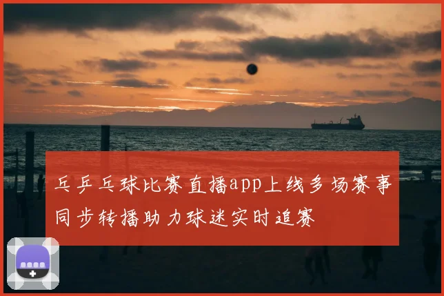 乓乒乓球比赛直播app上线多场赛事同步转播助力球迷实时追赛