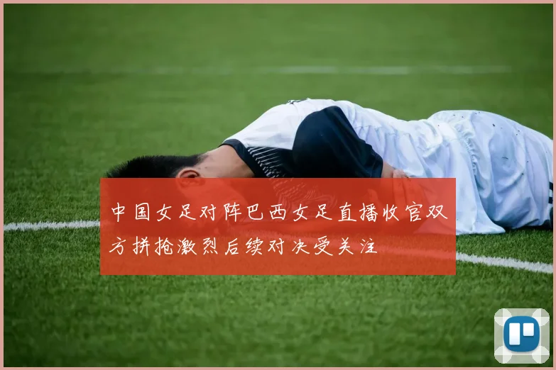 中国女足对阵巴西女足直播收官双方拼抢激烈后续对决受关注