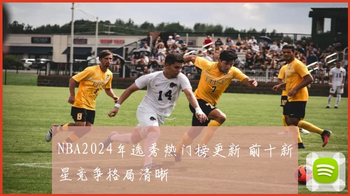 NBA2024年选秀热门榜更新 前十新星竞争格局清晰