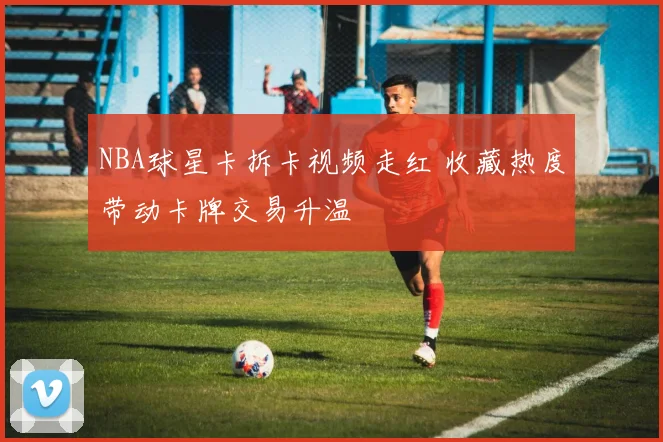 NBA球星卡拆卡视频走红 收藏热度带动卡牌交易升温