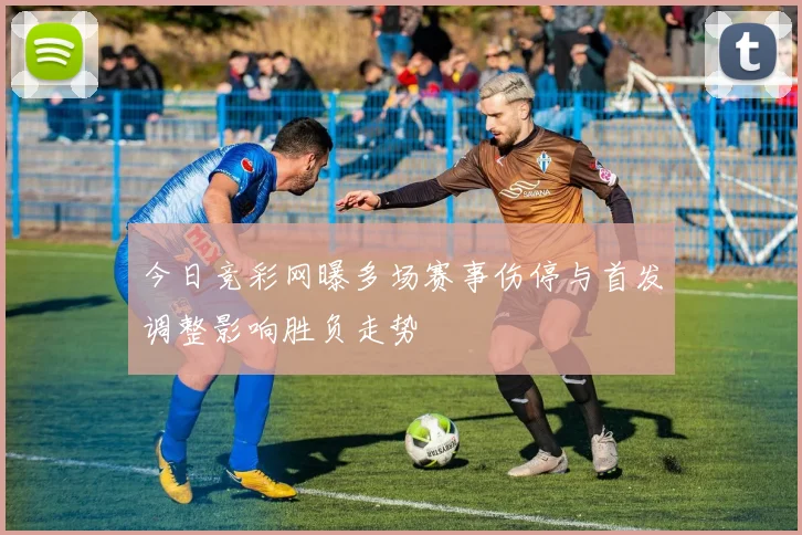 今日竞彩网曝多场赛事伤停与首发调整影响胜负走势