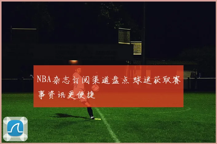 NBA杂志订阅渠道盘点 球迷获取赛事资讯更便捷